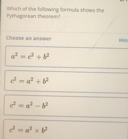 Which of the following formula shows the
Pythagorean theorem?
Choose an answer Hin
a^2=c^2+b^2
c^2=a^2+b^2
c^2=a^2-b^2
c^2=a^2* b^2