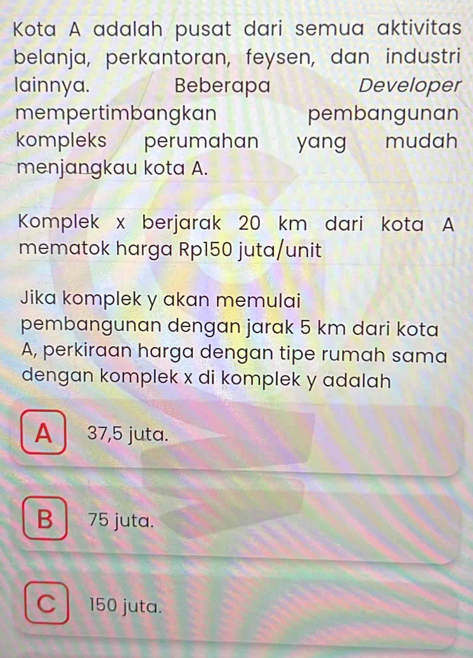 Kota A adalah pusat dari semua aktivitas
belanja, perkantoran, feysen, dan industri
lainnya. Beberapa Developer
mempertimbangkan pembangunan
kompleks perumahan yang mudah
menjangkau kota A.
Komplek x berjarak 20 km dari kota A
mematok harga Rp150 juta/unit
Jika komplek y akan memulai
pembangunan dengan jarak 5 km dari kota
A, perkiraan harga dengan tipe rumah sama
dengan komplek x di komplek y adalah
A 37,5 juta.
B 75 juta.
C 150 juta.