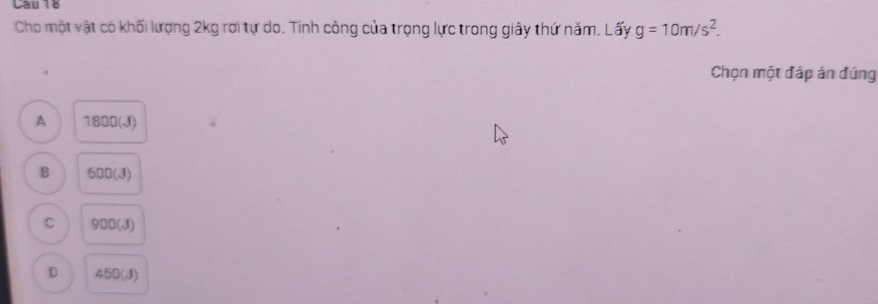 Cho một vật có khối lượng 2kg rơi tự do. Tính công của trọng lực trong giây thứ năm. Lấy g=10m/s^2. 
Chọn một đáp án đúng
A 1800(J)
B 600(J)
C 900(J a
D 450(J)