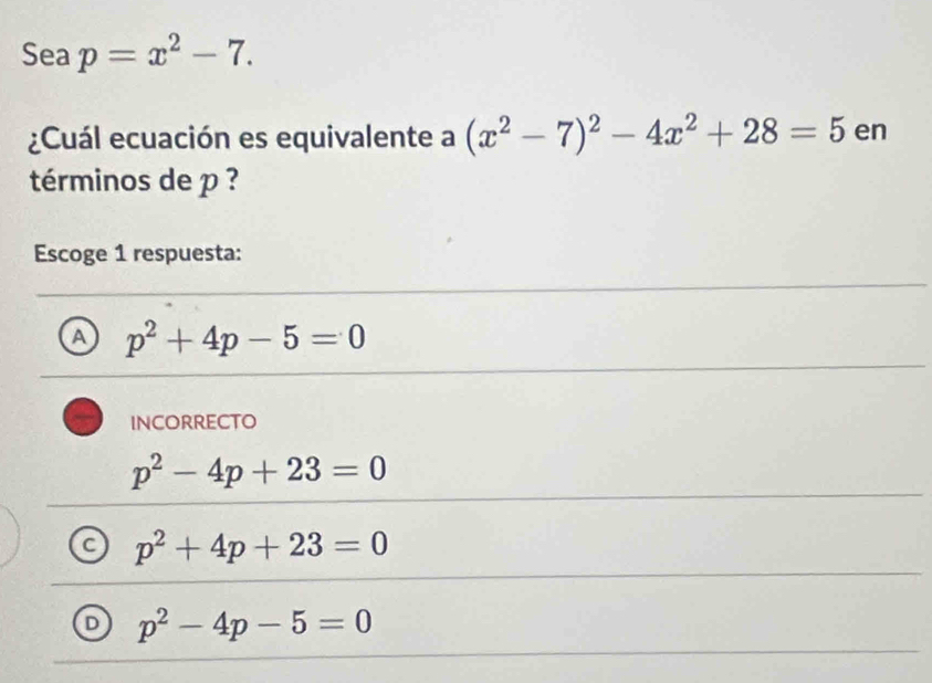 Sea p=x^2-7. 
¿Cuál ecuación es equivalente a (x^2-7)^2-4x^2+28=5 en
términos de p ?
Escoge 1 respuesta:
A p^2+4p-5=0
INCORRECTO
p^2-4p+23=0
C p^2+4p+23=0
D p^2-4p-5=0