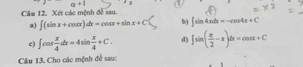 a+1 
Câu 12. Xét các mệnh đề sau. 
a) ∈t (sin x+cos x)dx=cos x+sin x+C
b) ∈t sin 4xdx=-cos 4x+C
c) ∈t cos  x/4 dx=4sin  x/4 +C. 
d) ∈t sin ( π /2 -x)dx=cos x+C
Câu 13. Cho các mệnh đề sau: