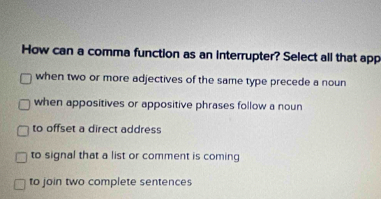 How can a comma function as an interrupter? Select all that app
when two or more adjectives of the same type precede a noun
when appositives or appositive phrases follow a noun
to offset a direct address
to signal that a list or comment is coming
to join two complete sentences