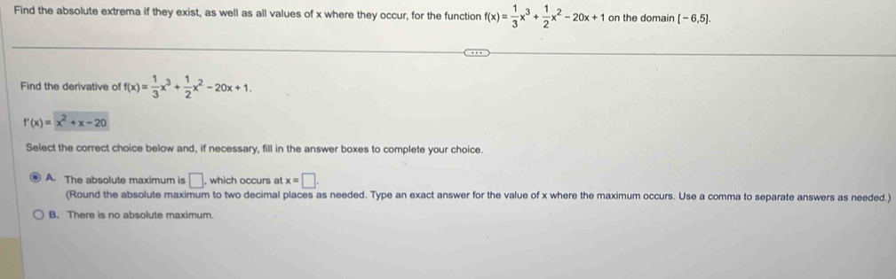 Find the absolute extrema if they exist, as well as all values of x where they occur, for the function f(x)= 1/3 x^3+ 1/2 x^2-20x+1 on the domain [-6,5]. 
Find the derivative of f(x)= 1/3 x^3+ 1/2 x^2-20x+1.
f'(x)=x^2+x-20
Select the correct choice below and, if necessary, fill in the answer boxes to complete your choice.
A. The absolute maximum is □ , which occurs at x=□. 
(Round the absolute maximum to two decimal places as needed. Type an exact answer for the value of x where the maximum occurs. Use a comma to separate answers as needed.)
B. There is no absolute maximum.