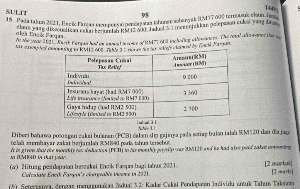 1449 
SULIT 
98 
15 Pada tahun 2021, Encik Farqan mempunyai pendapatan tahunan sebanyak RM77 600 termasuk elaun. Jumb 
elaun yang dikecualikan cukai berjumlah RM12 600. Jadual 3.1 menunjukkan pelepasan cukai yang di 
oleh Encik Farqan. 
ln the year 2021, Encik Farqan had an annual income of RM77 600 including allowances. The total allowance that 
tax exempted aeliefs claimed by Encik Farqan. 
Table 3.1 
Diberi bahawa potongan cukai bulanan (PCB) dalam slip gajinya pada setiap bulan ialah RM120 dan dia juga 
telah membayar zakat berjumlah RM840 pada tahun tersebut. 
It is given that the monthly tax deduction (PCB) in his monthly payslip was RM120 and he had also paid zakat amounting 
to RM840 in that year. 
(a) Hitung pendapatan bercukai Encik Farqan bagi tahun 2021. [2 markah] 
Calculate Encik Farqan’s chargeable income in 2021. [2 marks] 
() Seterusnya, dengan menggunakan Jadual 3.2: Kadar Cukai Pendapatan Individu untuk Tahun Taksiran