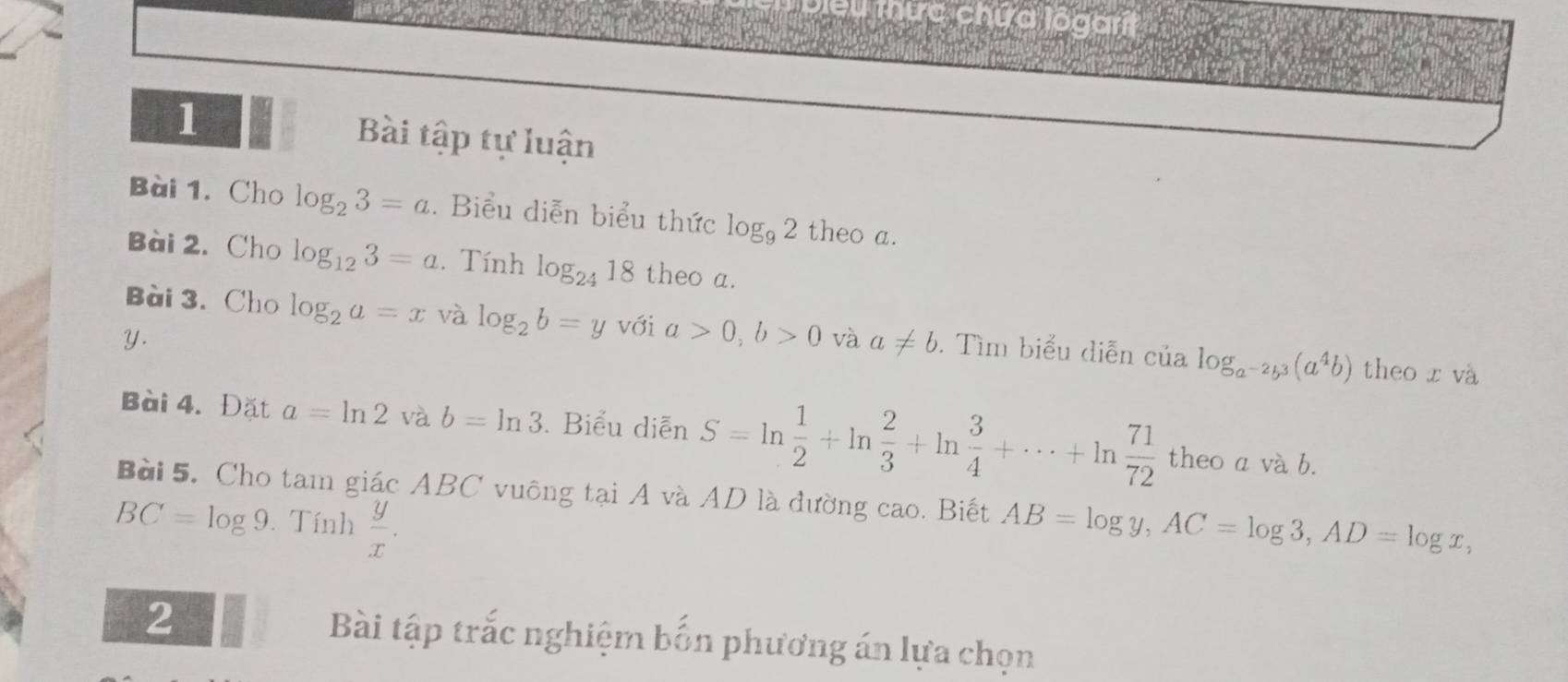 Deu mức chứa lôgarit 
1 Bài tập tự luận 
Bài 1. Cho log _23=a. Biểu diễn biểu thức log _92 theo a. 
Bài 2. Cho log _123=a. Tính log _2418 theo a. 
Bài 3. Cho log _2a=x và log _2b=y với a>0, b>0 và a!= b. Tìm biểu diễn của log _a^(-2)b^3(a^4b)
y. 
theo x và 
Bài 4. Đặt a=ln 2 và b=ln 3. Biểu diễn S=ln  1/2 +ln  2/3 +ln  3/4 +·s +ln  71/72  theo a và b. 
Bài 5. Cho tam giác ABC vuông tại A và AD là đường cao. Biết AB=log y, AC=log 3, AD=log x,
BC=log 9 Tính  y/x . 
2 Bài tập trắc nghiệm bốn phương án lựa chọn