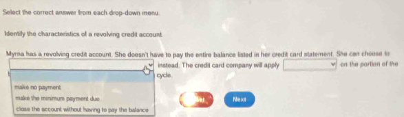 Select the correct answer from each drop-down menu
Identify the characteristics of a revolving credit account
Myrna has a revolving credit account. She doesn't have to pay the entire balance listed in her credit card stalement. She can choose fo
instead. The credit card company will apply on the portion of the
t
cycle.
make no payment
make the minimum payment due Next
close the account without having to pay the balance