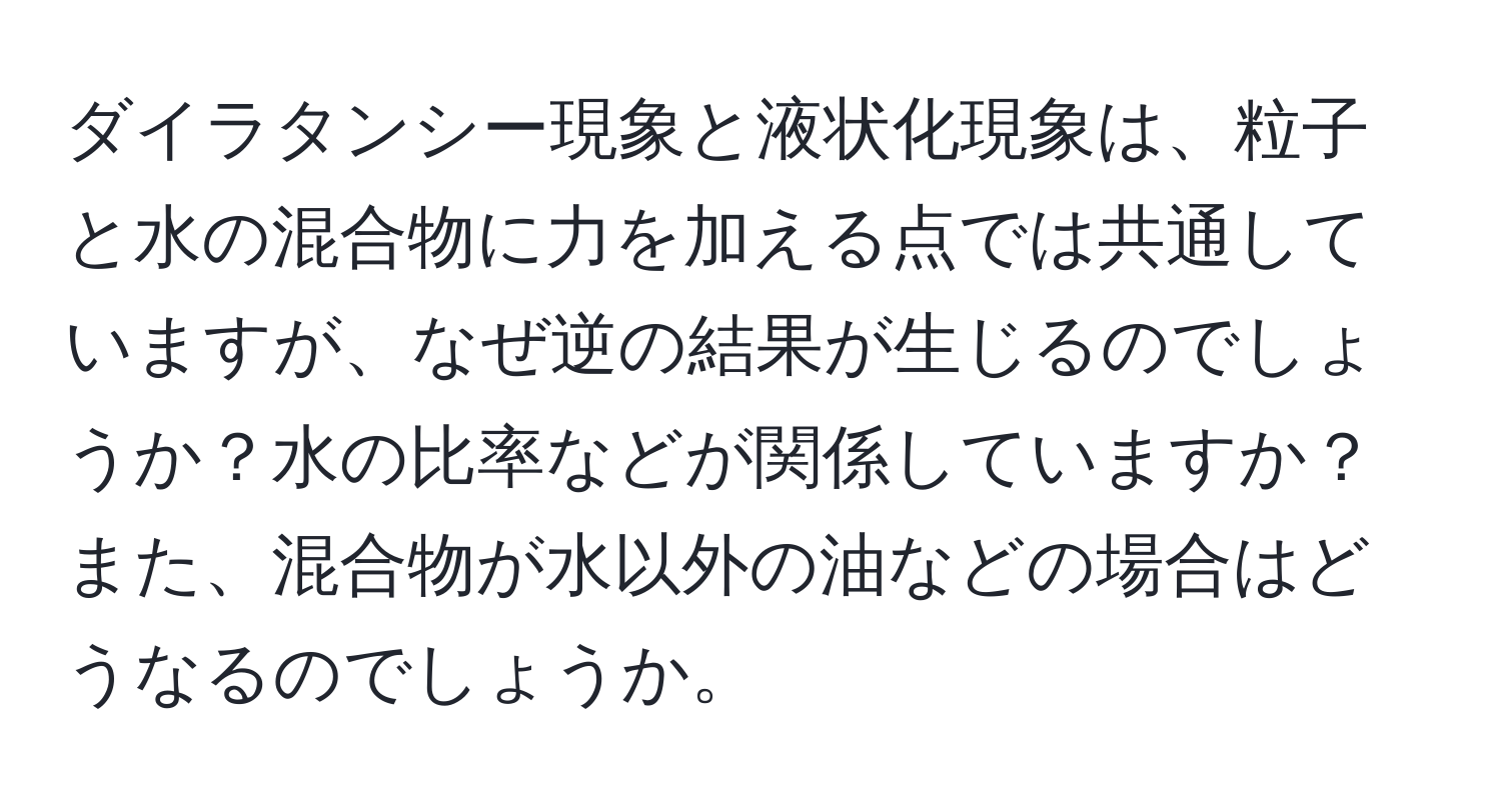 ダイラタンシー現象と液状化現象は、粒子と水の混合物に力を加える点では共通していますが、なぜ逆の結果が生じるのでしょうか？水の比率などが関係していますか？また、混合物が水以外の油などの場合はどうなるのでしょうか。