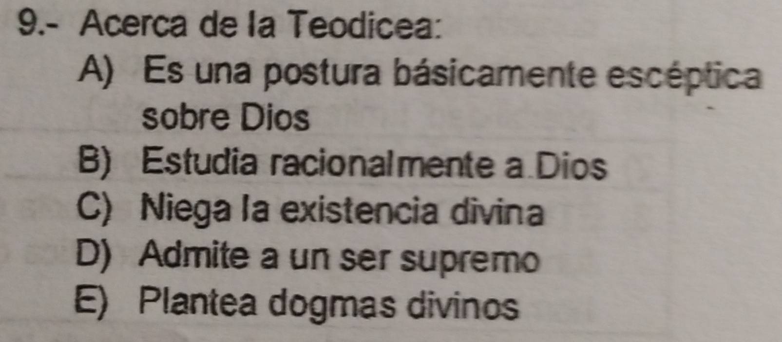 9.- Acerca de la Teodicea:
A) Es una postura básicamente escéptica
sobre Dios
B) Estudia racionalmente a Dios
C) Niega la existencia divina
D) Admite a un ser supremo
E) Plantea dogmas divinos