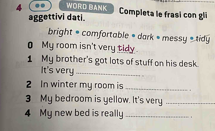 WORD BANK Completa le frasi con gli 
aggettivi dati. 
bright • comfortable • dark • messy • tidy 
0 My room isn't very tidy . 
1 My brother's got lots of stuff on his desk. 
It's very_ 
2 In winter my room is_ 
3 My bedroom is yellow. It's very_ 
4 My new bed is really_