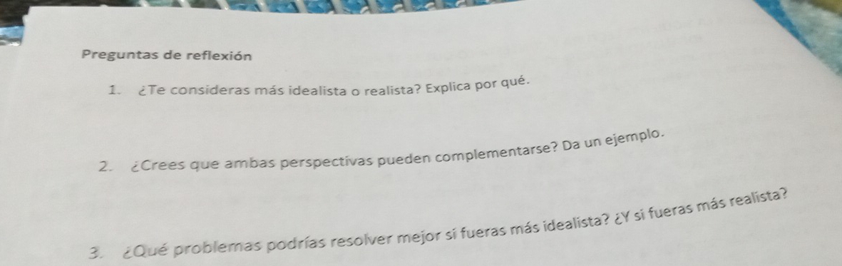 Preguntas de reflexión 
1. ¿Te consideras más idealista o realista? Explica por qué. 
2. £Crees que ambas perspectivas pueden complementarse? Da un ejemplo. 
3. ¿Qué problemas podrías resolver mejor si fueras más idealista? ¿Y si fueras más realista?