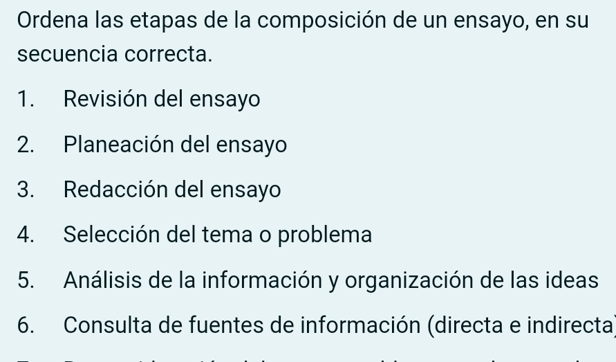 Ordena las etapas de la composición de un ensayo, en su 
secuencia correcta. 
1. Revisión del ensayo 
2. Planeación del ensayo 
3. Redacción del ensayo 
4. Selección del tema o problema 
5. Análisis de la información y organización de las ideas 
6. Consulta de fuentes de información (directa e indirecta