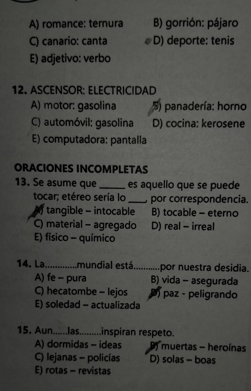 A) romance: ternura B) gorrión: pájaro
C) canario: canta D) deporte: tenis
E) adjetivo: verbo
12. ASCENSOR: ELECTRICIDAD
A) motor: gasolina 5) panadería: horno
C) automóvil: gasolina D) cocina: kerosene
E) computadora: pantalla
ORACIONES INCOMPLETAS
13. Se asume que _es aquello que se puede
tocar; etéreo sería lo _ por correspondencia.
tangible - intocable B) tocable - eterno
C) material - agregado D) real - irreal
E) físico - químico
14. La _.mundial está_ por nuestra desidia.
A) fe - pura B) vida - asegurada
C) hecatombe - lejos ) paz - peligrando
E) soledad - actualizada
15. Aun......las..........inspiran respeto.
A) dormidas - ideas ) muertas - heroínas
C) lejanas - policías D) solas - boas
E) rotas - revistas