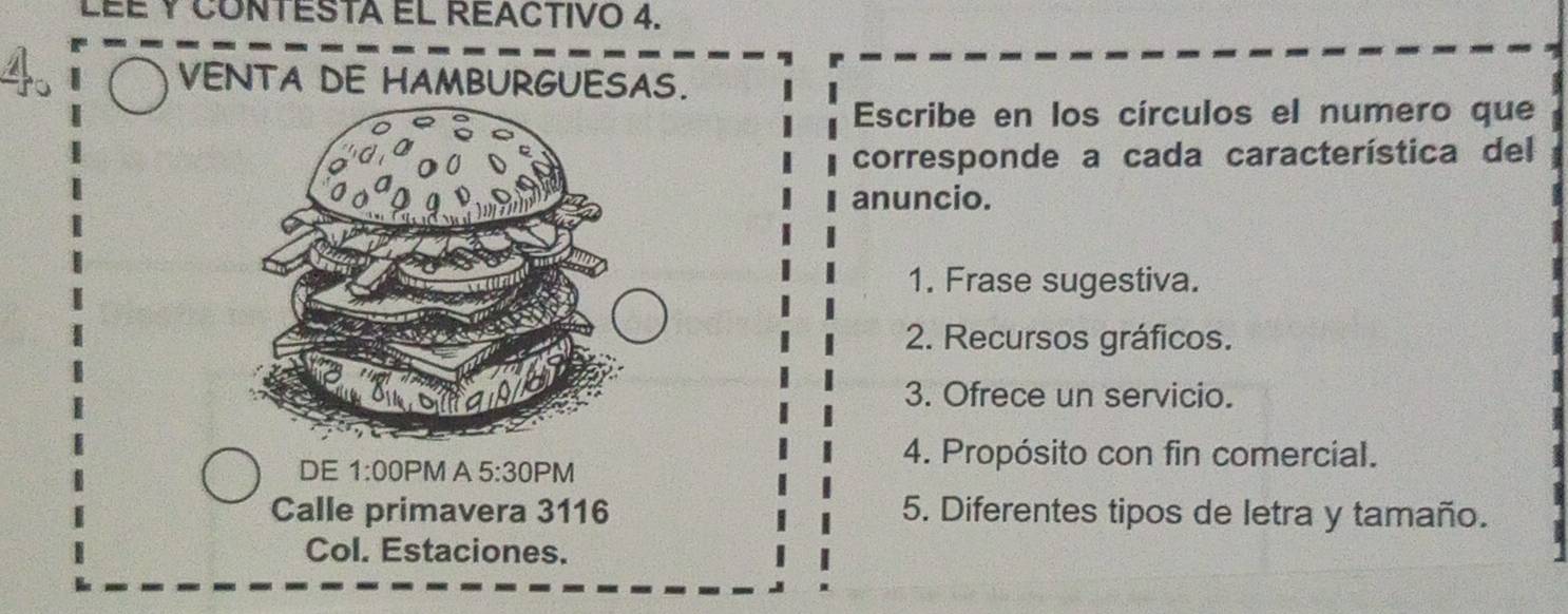 LÉÉ Y CONTESTA EL REACTIVo 4. 
VENTA DE HAMBURGUESAS. 
Escribe en los círculos el numero que 
corresponde a cada característica del 
anuncio. 
1. Frase sugestiva. 
2. Recursos gráficos. 
3. Ofrece un servicio. 
DE 1:00 PM A 5:30PN 
4. Propósito con fin comercial. 
Calle primavera 3116 5. Diferentes tipos de letra y tamaño. 
Col. Estaciones.