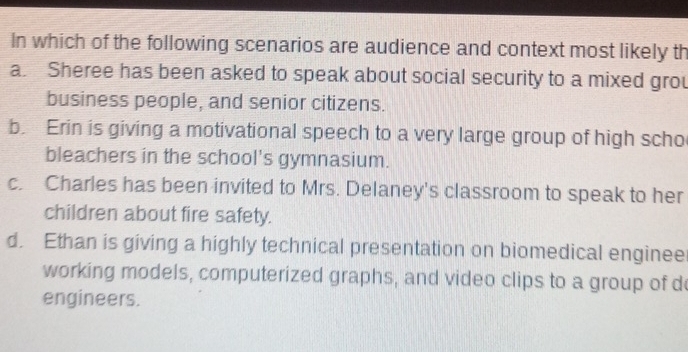 In which of the following scenarios are audience and context most likely th
a. Sheree has been asked to speak about social security to a mixed grou
business people, and senior citizens.
b. Erin is giving a motivational speech to a very large group of high scho
bleachers in the school's gymnasium.
c. Charles has been invited to Mrs. Delaney's classroom to speak to her
children about fire safety.
d. Ethan is giving a highly technical presentation on biomedical enginee
working models, computerized graphs, and video clips to a group of d
engineers.