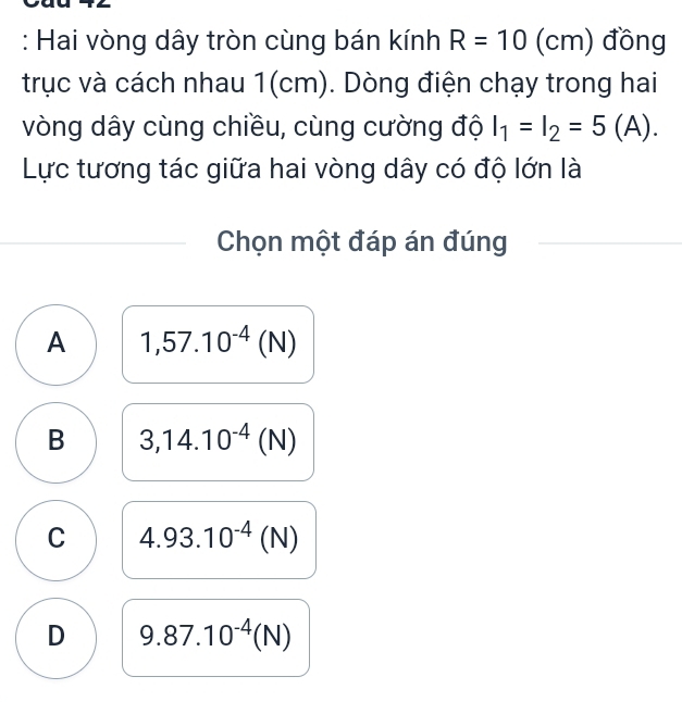 Hai vòng dây tròn cùng bán kính R=10(cm) đồng
trục và cách nhau 1(cm). Dòng điện chạy trong hai
vòng dây cùng chiều, cùng cường độ I_1=I_2=5(A). 
Lực tương tác giữa hai vòng dây có độ lớn là
Chọn một đáp án đúng
A 1,57.10^(-4)(N)
B 3,14.10^(-4)(N)
C 4.93.10^(-4)(N)
D 9.87.10^(-4)(N)