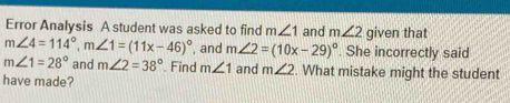 Error Analysis A student was asked to find m∠ 1 and m∠ 2 given that
m∠ 4=114°, m∠ 1=(11x-46)^circ  , and m∠ 2=(10x-29)^circ . She incorrectly said
m∠ 1=28° and m∠ 2=38° Find m∠ 1 and m∠ 2. What mistake might the student 
have made?