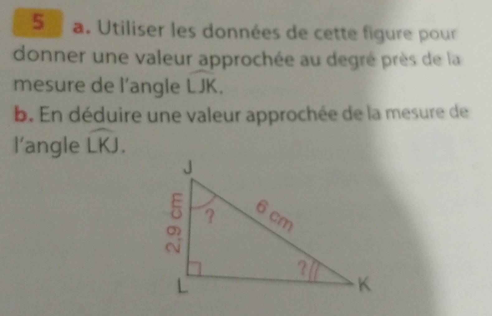 Utiliser les données de cette figure pour 
donner une valeur approchée au degré près de la 
mesure de l'angle widehat LJK. 
b. En déduire une valeur approchée de la mesure de 
l'angle widehat LKJ.