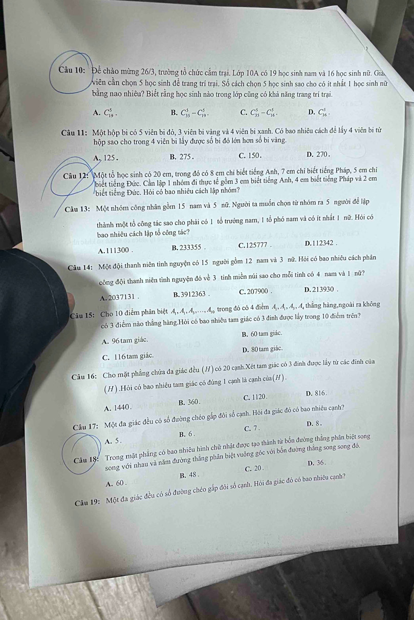 Để chào mừng 26/3, trường tổ chức cắm trại. Lớp 10A có 19 học sinh nam và 16 học sinh nữ. Giào
viên cần chọn 5 học sinh đề trang trí trại. Số cách chọn 5 học sinh sao cho có ít nhất 1 học sinh nữ
bằng nao nhiêu? Biết rằng học sinh nào trong lớp cũng có khả năng trang trí trại.
A. C_(19)^5. B. C_(35)^5-C_(19)^5. C. C_(35)^5-C_(16)^5. D. C_(16)^5.
Câu 11: Một hộp bi có 5 viên bi đỏ, 3 viên bị vàng và 4 viên bi xanh. Có bao nhiêu cách đề lấy 4 viên bị từ
hộp sao cho trong 4 viên bi lấy được số bi đỏ lớn hơn số bi vàng.
A, 125 . B. 275 . C. 150. D. 270 .
Câu 12: Một tổ học sinh có 20 em, trong đó có 8 em chi biết tiếng Anh, 7 em chỉ biết tiếng Pháp, 5 em chỉ
biết tiếng Đức. Cần lập 1 nhóm đi thực tế gồm 3 em biết tiếng Anh, 4 em biết tiếng Pháp và 2 em
biết tiếng Đức. Hỏi có bao nhiêu cách lập nhóm?
Câu 13: Một nhóm công nhân gồm 15 nam và 5 nữ. Người ta muốn chọn từ nhóm ra 5 người để lập
thành một tổ công tác sao cho phải có 1 tổ trưởng nam, 1 tổ phó nam và có ít nhất 1 nữ. Hỏi có
bao nhiêu cách lập tổ công tác?
A. 111300 . B. 233355 . C.125777 . D. 112342 .
Câu 14: Một đội thanh niên tình nguyện có 15 người gồm 12 nam và 3 nữ. Hỏi có bao nhiêu cách phân
đông đội thanh niên tình nguyện đó về 3 tỉnh miền núi sao cho mỗi tinh có 4 nam và 1 nữ?
A. 2037131 . B. 3912363 . C. 207900 . D. 213930 .
Câu 15: Cho 10 điểm phân biệt A,A,A,A,...A. trong đó có 4 điểm A , 4, 4, , 4, thắng hàng,ngoài ra không
có 3 điểm nào thẳng hàng.Hỏi có bao nhiêu tam giác có 3 đinh được lấy trong 10 điểm trên?
A. 96 tam giác. B. 60 tam giác.
C. 116 tam giác. D. 80 tam giác.
Câu 16: Cho mặt phẳng chứa đa giác đều (H) có 20 cạnh.Xét tam giác có 3 đinh được lầy từ các đinh của
(H) .Hỏi có bao nhiêu tam giác có đúng 1 cạnh là cạnh của(H).
A. 1440. B. 360. C. 1120. D. 816.
Câu 17: Một đa giác đều có số đường chéo gắp đôi số cạnh. Hỏi đa giác đó có bao nhiêu cạnh?
D. 8 .
B. 6 C. 7 .
A. 5 .
Câu 18: Trong mặt phẳng có bao nhiêu hình chữ nhật được tạo thành từ bốn đường thẳng phân biệt song
song với nhau và năm đường thẳng phân biệt vuông góc với bốn đường thẳng song song đó.
D. 36 .
B. 48 . C. 20 .
A. 60 .
Câu 19: Một đa giác đều có số đường chéo gắp đôi số cạnh. Hỏi đa giác đó có bao nhiêu cạnh?