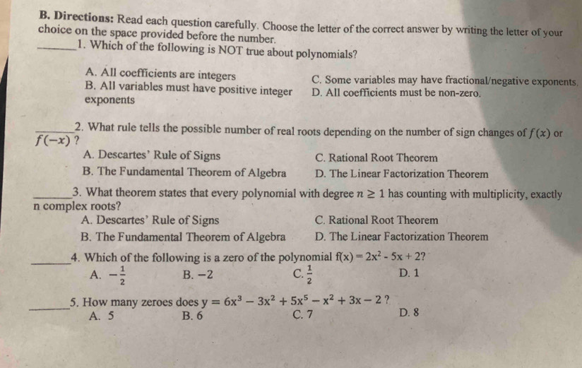 Directions: Read each question carefully. Choose the letter of the correct answer by writing the letter of your
choice on the space provided before the number.
_1. Which of the following is NOT true about polynomials?
A. All coefficients are integers C. Some variables may have fractional/negative exponents.
B. All variables must have positive integer D. All coefficients must be non-zero.
exponents
_2. What rule tells the possible number of real roots depending on the number of sign changes of f(x) or
f(-x) ?
A. Descartes’ Rule of Signs C. Rational Root Theorem
B. The Fundamental Theorem of Algebra D. The Linear Factorization Theorem
_3. What theorem states that every polynomial with degree n≥ 1 has counting with multiplicity, exactly
n complex roots?
A. Descartes’ Rule of Signs C. Rational Root Theorem
B. The Fundamental Theorem of Algebra D. The Linear Factorization Theorem
_
4. Which of the following is a zero of the polynomial f(x)=2x^2-5x+2 ?
A. - 1/2  B. -2 C.  1/2  D. 1
_
5. How many zeroes does y=6x^3-3x^2+5x^5-x^2+3x-2 ?
A. 5 B. 6 C. 7 D. 8