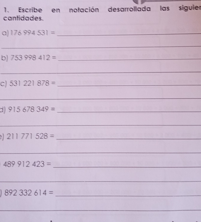 Escribe en notación desarrollada las siguier 
cantidades. 
a) 176994531= _ 
_ 
b) 753998412= _ 
_ 
c) 531221878= _ 
_ 
d) 915678349= _ 
_
211771528= _ 
_ 
_ 489912423=
_ 
_ 892332614=
_