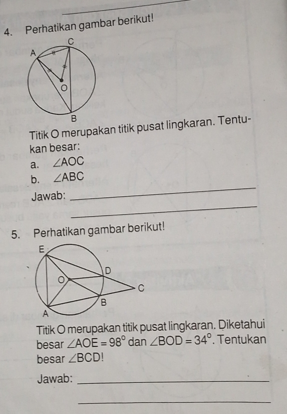 Perhatikan gambar berikut! 
Titik O merupakan titik pusat lingkaran. Tentu- 
kan besar: 
a. ∠ AOC
_ 
b. ∠ ABC
_ 
Jawab: 
5. Perhatikan gambar berikut! 
Titik O merupakan titik pusat lingkaran. Diketahui 
besar ∠ AOE=98° dan ∠ BOD=34°. Tentukan 
besar ∠ BCD
Jawab:_ 
_