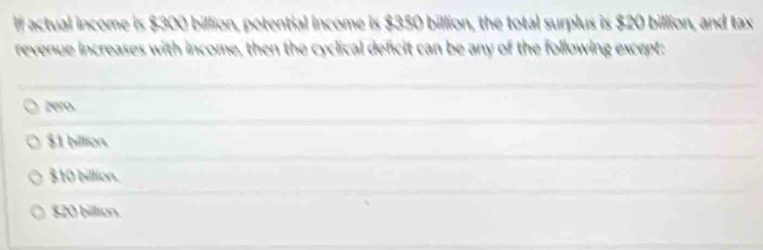 If actual income is $300 billion, potential income is $350 billion, the total surplus is $20 billion, and tax
revenue increases with income, then the cyclical deficit can be any of the following except:
zero.
$1 billion.
$10 billion.
$20 billion.