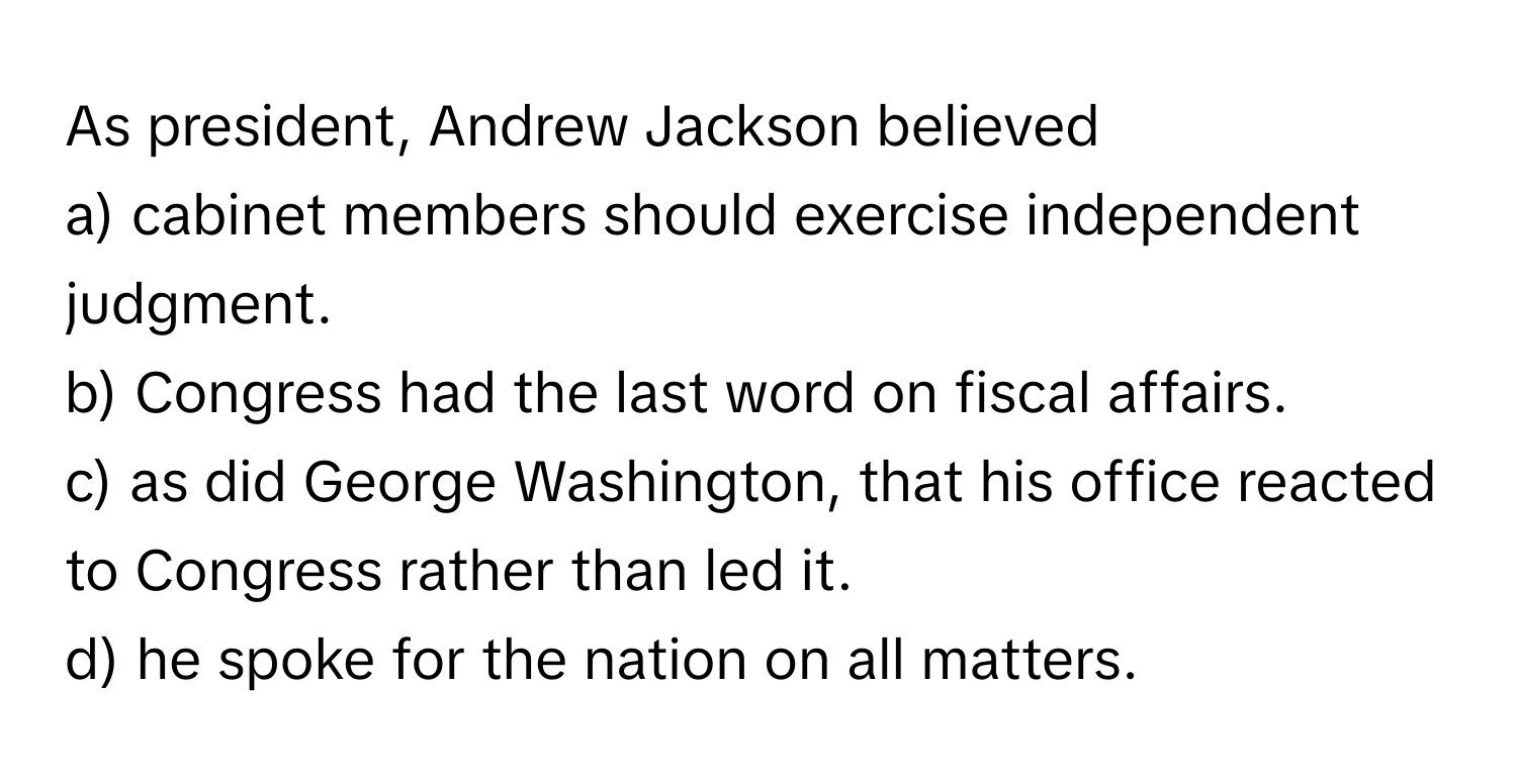 As president, Andrew Jackson believed 
a) cabinet members should exercise independent judgment.
b) Congress had the last word on fiscal affairs.
c) as did George Washington, that his office reacted to Congress rather than led it.
d) he spoke for the nation on all matters.