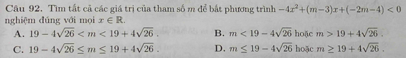 Tìm tất cả các giá trị của tham số m để bất phương trình -4x^2+(m-3)x+(-2m-4)<0</tex> 
nghiệm đúng với mọi x∈ R.
A. 19-4sqrt(26) . B. m<19-4sqrt(26) hoặc m>19+4sqrt(26).
C. 19-4sqrt(26)≤ m≤ 19+4sqrt(26). D. m≤ 19-4sqrt(26) hoặc m≥ 19+4sqrt(26).