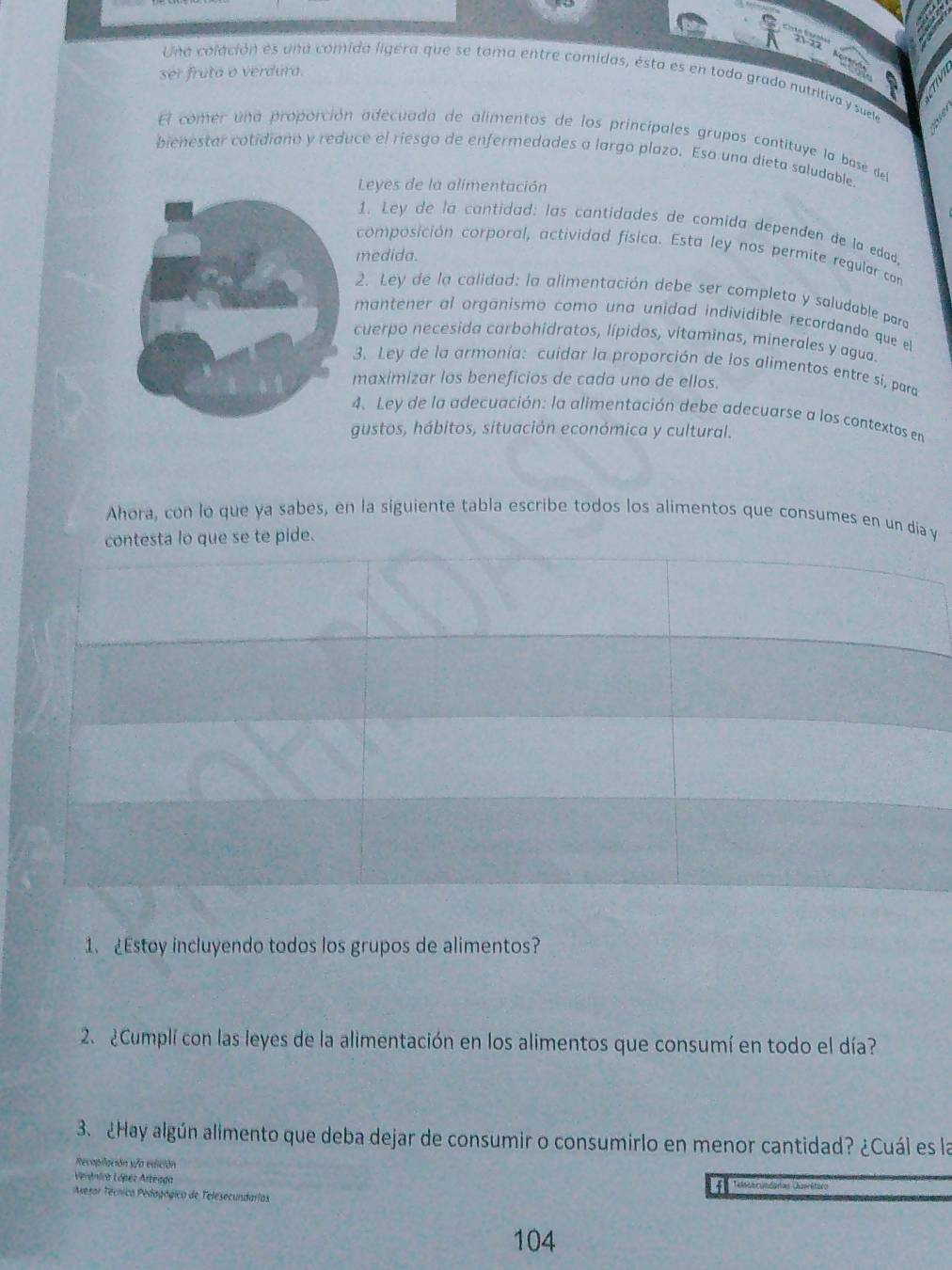 ser fruta o verdura. 
Una colación es una comida ligéra que se tama entre comidas, ésta es en todo grado nutritiva y suele 
El comer una proporción adecuada de alímentos de los principales grupos contituye la base de 
bienestar cotidiano y reduce el riesgo de enfermedades a largo plazo. Eso una dieta saludable. 
Leyes de la alimentación 
1. Ley de la cantidad: las cantidades de comida dependen de la edad. 
composición corporal, actividad física. Esta ley nos permite regular con 
medida. 
2. Ley de la calidad: la alimentación debe ser completa y saludable para 
mantener al organismo como una unidad individible recordando que el 
cuerpo necesida carbohidratos, lípidos, vitaminas, minerales y agua. 
3. Ley de la armonía: cuidar la proporción de los alimentos entre sí, para 
maximizar los beneficios de cada uno de ellos. 
4. Ley de la adecuación: la alimentación debe adecuarse a los contextos en 
gustos, hábitos, situación económica y cultural. 
Ahora, con lo que ya sabes, en la siguiente tabla escribe todos los alimentos que consumes en un dia y 
contesta lo que se te pide. 
1、 ¿Estoy incluyendo todos los grupos de alimentos? 
2. ¿Cumplí con las leyes de la alimentación en los alimentos que consumí en todo el día? 
3. ¿Hay algún alimento que deba dejar de consumir o consumirlo en menor cantidad? ¿Cuál es la 
Recopilación yfo edición 
Verdnira López Arteaga 
Avesor Técnico Pedagógico de Telesecundarlas 
104