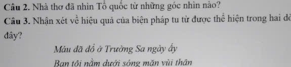 Nhà thơ đã nhìn Tổ quốc từ những góc nhìn nào?
Câu 3. Nhận xét về hiệu quả của biện pháp tu từ được thể hiện trong hai đỏ
đây?
Máu đã đồ ở Trường Sa ngày ấy
Ban tôi nằm dưới sóng mặn vùi thân