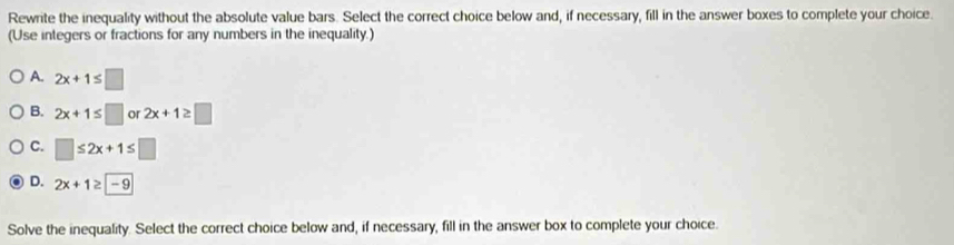 Rewrite the inequality without the absolute value bars. Select the correct choice below and, if necessary, fill in the answer boxes to complete your choice.
(Use integers or fractions for any numbers in the inequality.)
A. 2x+1≤ □
B. 2x+1≤ □ or 2x+1≥ □
C. □ ≤ 2x+1≤ □
D. 2x+1≥ -9
Solve the inequality. Select the correct choice below and, if necessary, fill in the answer box to complete your choice.