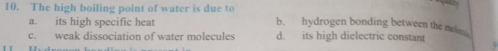 The high boiling point of water is due to b. hydrogen bonding between the mol
a. its high specific heat
c. weak dissociation of water molecules d. its high dielectric constant