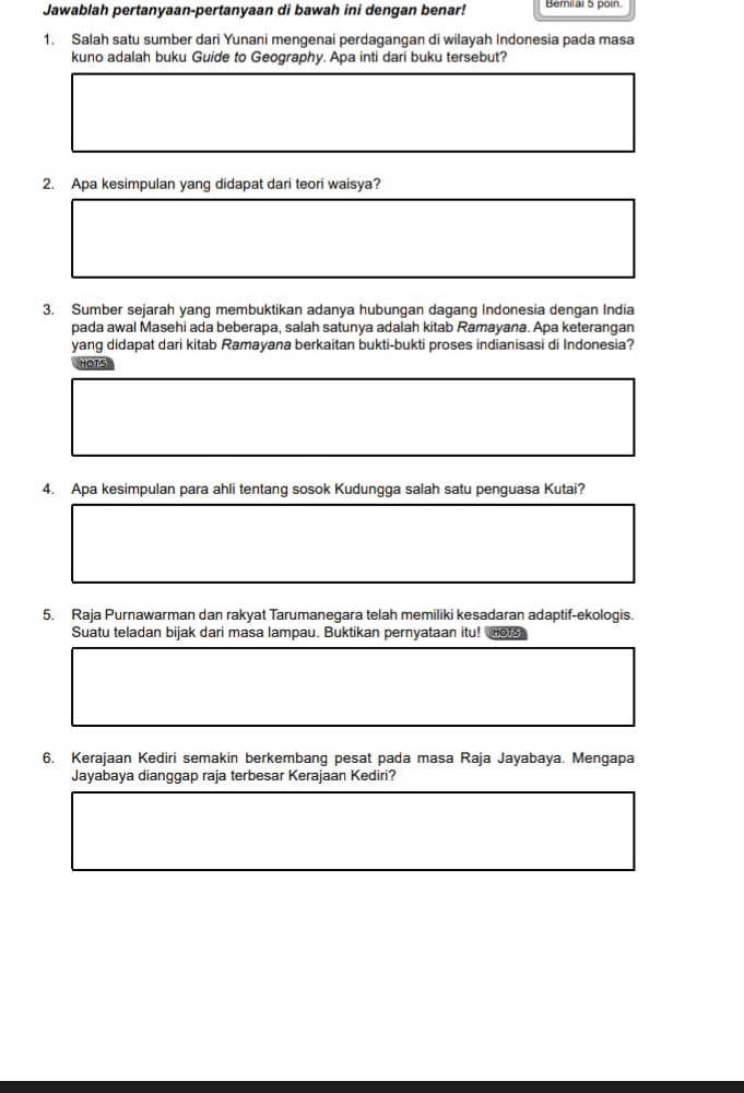 Jawablah pertanyaan-pertanyaan di bawah ini dengan benar! Bemilal 5 poin 
1. Salah satu sumber dari Yunani mengenai perdagangan di wilayah Indonesia pada masa 
kuno adalah buku Guide to Geography. Apa inti dari buku tersebut? 
2. Apa kesimpulan yang didapat dari teori waisya? 
3. Sumber sejarah yang membuktikan adanya hubungan dagang Indonesia dengan India 
pada awal Masehi ada beberapa, salah satunya adalah kitab Ramayana. Apa keterangan 
yang didapat dari kitab Ramayana berkaitan bukti-bukti proses indianisasi di Indonesia? 
HOTS 
4. Apa kesimpulan para ahli tentang sosok Kudungga salah satu penguasa Kutai? 
5. Raja Purnawarman dan rakyat Tarumanegara telah memiliki kesadaran adaptif-ekologis. 
Suatu teladan bijak dari masa lampau. Buktikan pernyataan itu! HOTS 
6. Kerajaan Kediri semakin berkembang pesat pada masa Raja Jayabaya. Mengapa 
Jayabaya dianggap raja terbesar Kerajaan Kediri?