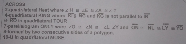 ACROSS
2-quadrilateral Heat where ∠  H ≌  ∠ E ≌  ∠ A ≌ ∠  T
4-quadrilateral KING where RTparallel NG and widehat KG is not parallel to widehat IN
6- RO In quadrilateral TOUR
7-parellelogram ONLY were ∠ O ≌  ∠ N ≌ ∠ L ∠ Y and vector ON ≌  overline NL ≌  LY≌  overline YO
9-formed by two consecutive sides of a polygon.
10-U in quadrilateral MUSE.