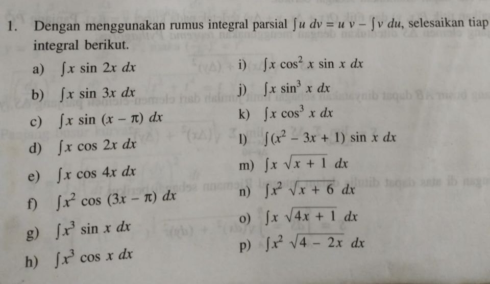 Dengan menggunakan rumus integral parsial ∈t udv=uv-∈t vdu , selesaikan tiap 
integral berikut. 
a) ∈t xsin 2xdx
i) ∈t xcos^2xsin xdx
b) ∈t xsin 3xdx
j) ∈t xsin^3xdx
c) ∈t xsin (x-π )dx
k) ∈t xcos^3xdx
d) ∈t xcos 2xdx
1) ∈t (x^2-3x+1)sin xdx
e) ∈t xcos 4xdx
m) ∈t xsqrt(x+1)dx
f) ∈t x^2cos (3x-π )dx n) ∈t x^2sqrt(x+6)dx
g) ∈t x^3sin xdx o) ∈t xsqrt(4x+1)dx
h) ∈t x^3cos xdx p) ∈t x^2sqrt(4-2x)dx