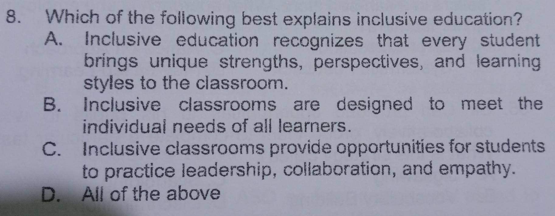 Which of the following best explains inclusive education?
A. Inclusive education recognizes that every student
brings unique strengths, perspectives, and learning
styles to the classroom.
B. Inclusive classrooms are designed to meet the
individual needs of all learners.
C. Inclusive classrooms provide opportunities for students
to practice leadership, collaboration, and empathy.
D. All of the above