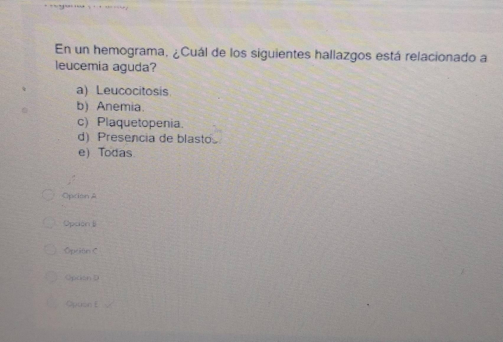 En un hemograma, ¿Cuál de los siguientes hallazgos está relacionado a
leucemia aguda?
a) Leucocitosis
b) Anemia.
c) Plaquetopenia.
d) Presencia de blast.
e) Todas
Oprion A
Opcion 5
Option C
Opaon D
Opuset