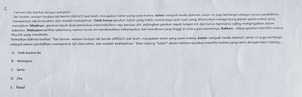 Cermati teks berikut dengan saksamal
Tari Saman, warisan budaya tak benda UNESCO asal Aceh, merupakan tarian yang sarat makna. Selaln menjadi media dakwah, tarian ini juga berfungsi sebagaí sarana pendidikan,
mempererat tali silaturahmi, dan melatih kedisiplinan. Tidak hanya gerakan tubuh yang indah, namun juga syair-syair yang dilantunkan mengandung pesan-pesan moral yang
mendalam. Misəlnya , gerəkan tepuk dada bermakna menumbuhkan rasa percaya diri, sedangkan gerakan tepuk tangan kiri dan kanan bermakna saling mengingatkan dalam
kebaikan. Walaupun terlihat sederhana, namun tarian ini membutuhkan kekompakan dan koordinasi yang tinggi di antara para penarinya. Bahkan , setiap gerakan memiliki makna
filosofis yong mendalam
Perhatikan kalimat berikut: 'Tai Saman, warisan budaya tak benda UNESCO asal Aceh, merupakan tarian yang sarat makna. Selain menjadi media dakwah, tarian ini juga berfungsi
sebagai sarana pendidikan, mempererat tall silaturahmi, dan melatih kedisiplinan." Kata hubung "Selain" dalam kalimat tersebut memiliki makna yang sama dengan kata hubung..
A. Oleh karena itu
B. Meskipun
C. Serta
D. Jika
E. Tetapi