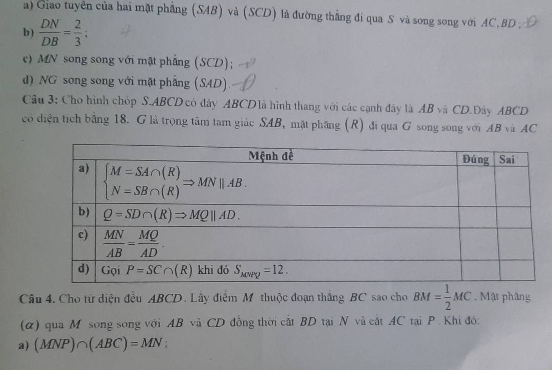 a) Giao tuyên của hai mặt phẳng (SAB) và (SCD) là đường thắng đi qua S và song song với AC,BD ;
b)  DN/DB = 2/3 ;
c) MN song song với mặt phẳng (SCD);
d) NG song song với mặt phẳng (SAD).
Câu 3: Cho hình chóp S.ABCD có đáy ABCD là hình thang với các cạnh đây là AB và CD.Dáy ABCD
có diện tích bằng 18. G là trọng tâm tam giác SAB, mật phầng (R) đi qua G song song với AB và AC
Câu 4. Cho tứ diện đều ABCD. Lầy điểm Mỹ thuộc đoạn thắng BC sao cho BM= 1/2 MC. Mật phăng
(α) qua M song song với AB và CD đồng thời cất BD tại N và cắt AC tại P . Khi đó:
a) (MNP)∩ (ABC)=MN