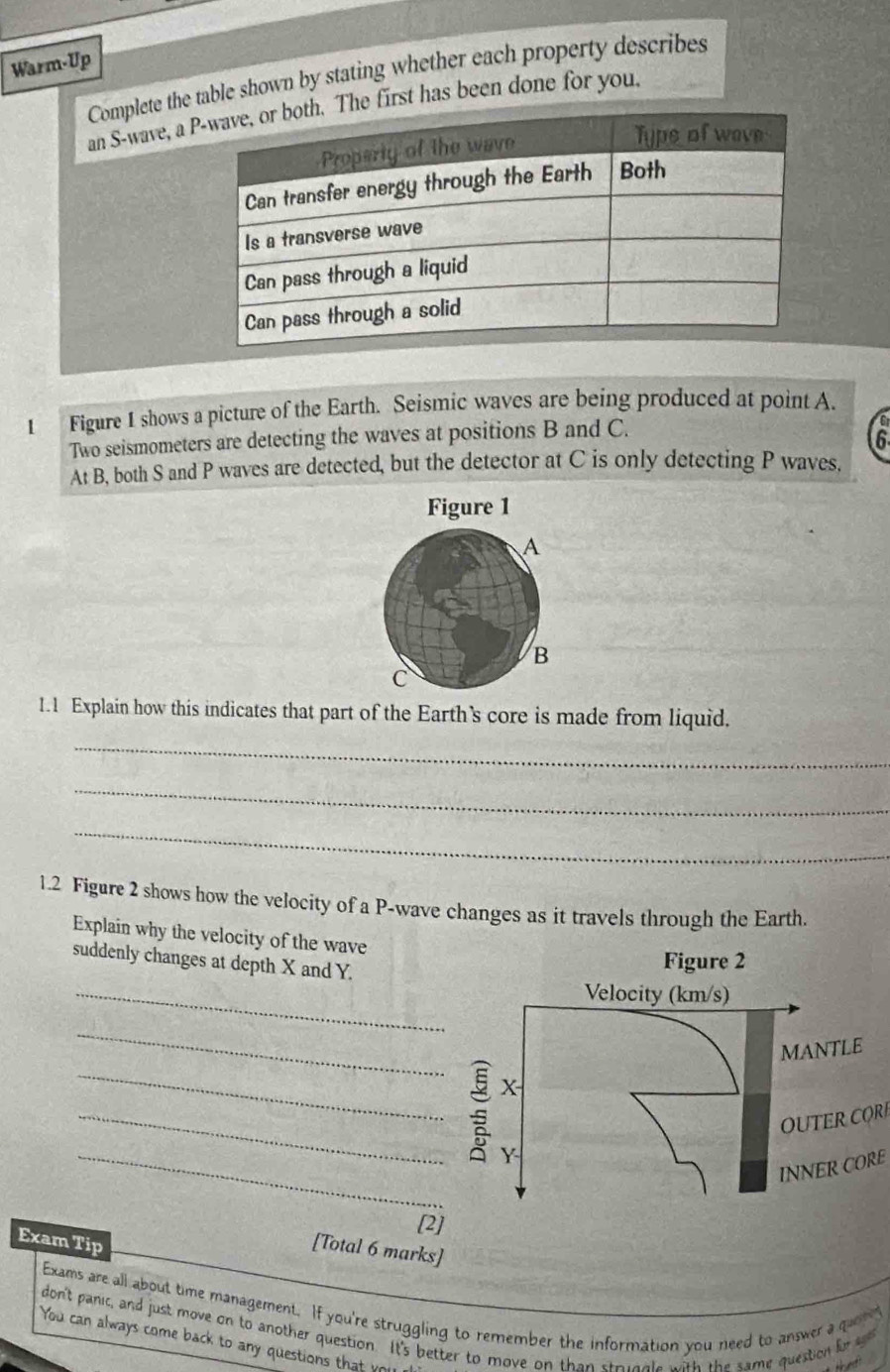 Warm-Up 
Complete the table shown by stating whether each property describes 
an S-wave, a e first has been done for you 
1 Figure 1 shows a picture of the Earth. Seismic waves are being produced at point A. 
Two seismometers are detecting the waves at positions B and C. 
6 
At B, both S and P waves are detected, but the detector at C is only detecting P waves. 
Figure 1 
A 
B 
C 
1.1 Explain how this indicates that part of the Earth’s core is made from liquid. 
_ 
_ 
_ 
1.2 Figure 2 shows how the velocity of a P -wave changes as it travels through the Earth. 
Explain why the velocity of the wave 
suddenly changes at depth X and Y. 
_ 
_ 
__ 
OU TER C 
_ 
INNER CORE 
[2] 
Exam Tip 
[Total 6 marks] 
Exams are all about time management. If you're struggling to remember the information you need to answer a quene 
don't panic, and just move on to another question. It's better to move on than stricgle with the same question fra 
You can always come back to any question t a y