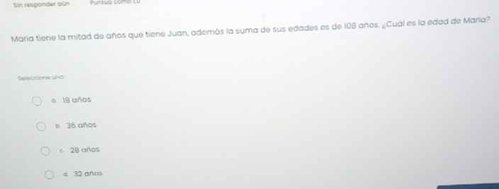 Sin respander aún Puntua como 1,0
María tiene la mitad de años que tiene Juan, además la suma de sus edades es de 108 años. ¿Cuál es la edad de María?
Seleccione una
e 18 años
b 36 años
c 28 años
d. 32 años