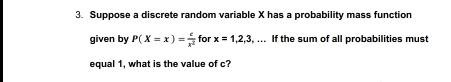 Suppose a discrete random variable X has a probability mass function 
given by P(X=x)= c/x^2  for x=1,2,3,... If the sum of all probabilities must 
equal 1, what is the value of c?