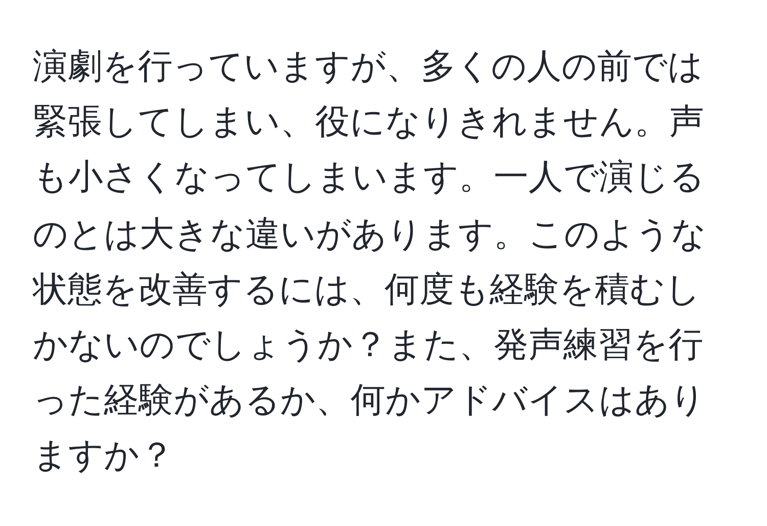 演劇を行っていますが、多くの人の前では緊張してしまい、役になりきれません。声も小さくなってしまいます。一人で演じるのとは大きな違いがあります。このような状態を改善するには、何度も経験を積むしかないのでしょうか？また、発声練習を行った経験があるか、何かアドバイスはありますか？