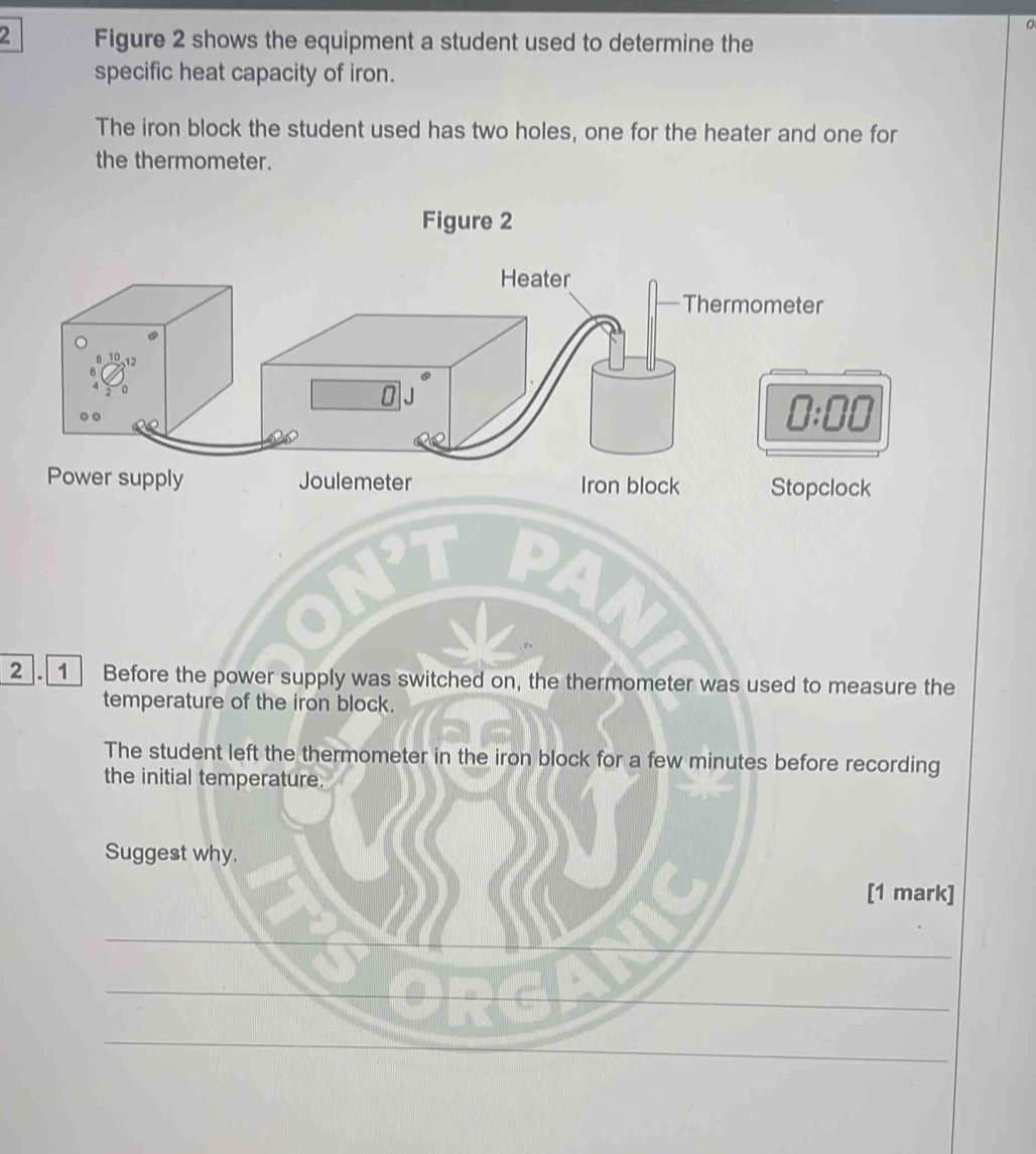 Figure 2 shows the equipment a student used to determine the
specific heat capacity of iron.
The iron block the student used has two holes, one for the heater and one for
the thermometer.
Figure 2
Power supply Joulemeter Iron block Stopclock
2. 1 Before the power supply was switched on, the thermometer was used to measure the
temperature of the iron block.
The student left the thermometer in the iron block for a few minutes before recording
the initial temperature.
Suggest why.
[1 mark]
_
__
_
_
_