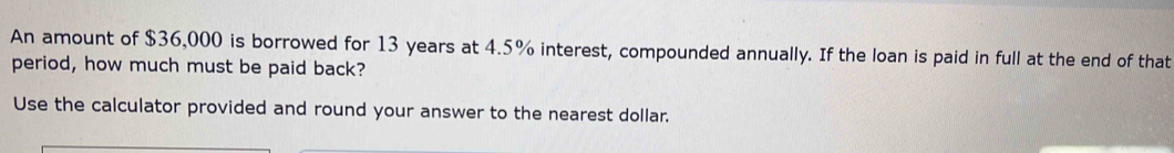 An amount of $36,000 is borrowed for 13 years at 4.5% interest, compounded annually. If the loan is paid in full at the end of that 
period, how much must be paid back? 
Use the calculator provided and round your answer to the nearest dollar.