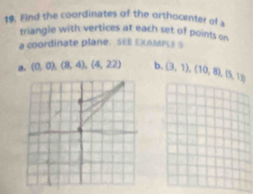 Find the coordinates of the orthocenter of a 
triangle with vertices at each set of points on 
a coordinate plane. SEE EKAMPLE S 
a. (0,0),(8,4),(4,22) b. (3,1),(10,8), (5,13)