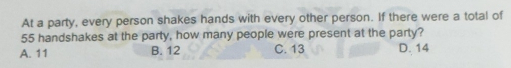 At a party, every person shakes hands with every other person. If there were a total of
55 handshakes at the party, how many people were present at the party?
A. 11 B. 12 C. 13 D. 14