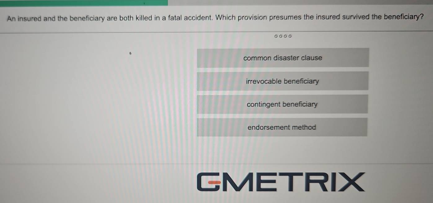 An insured and the beneficiary are both killed in a fatal accident. Which provision presumes the insured survived the beneficiary?
。。。。
common disaster clause
irrevocable beneficiary
contingent beneficiary
endorsement method
GMETRIX