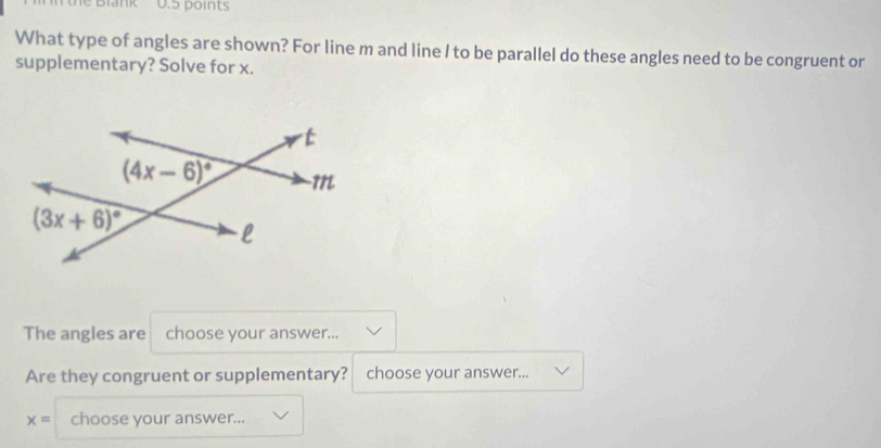 Blank 0.5 points
What type of angles are shown? For line m and line / to be parallel do these angles need to be congruent or
supplementary? Solve for x.
The angles are choose your answer...
Are they congruent or supplementary? choose your answer...
x= choose your answer...