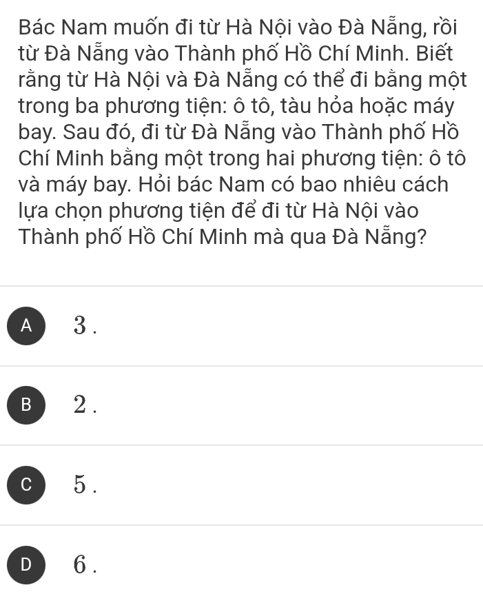 Bác Nam muốn đi từ Hà Nội vào Đà Nẵng, rồi
từ Đà Nẵng vào Thành phố Hồ Chí Minh. Biết
rằng từ Hà Nội và Đà Nẵng có thể đi bằng một
trong ba phương tiện: ô tô, tàu hỏa hoặc máy
bay. Sau đó, đi từ Đà Nẵng vào Thành phố Hồ
Chí Minh bằng một trong hai phương tiện: ô tô
và máy bay. Hỏi bác Nam có bao nhiêu cách
lựa chọn phương tiện để đi từ Hà Nội vào
Thành phố Hồ Chí Minh mà qua Đà Nẵng?
A 3.
B 2.
c 5.
D 6.